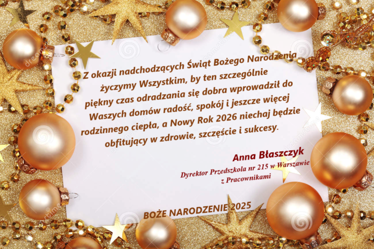 Z okazji nadchodzących Świąt Bożego Narodzenia życzymy Wszystkim, by ten szczególnie piękny czas odradzania się dobra wprowadził do Waszych domów radość, spokój i jeszcze więcej rodzinnego ciepła, a Nowy Rok 2026 niechaj będzie obfitujący w zdrowie, szczęście i sukcesy. Anna Błaszczyk Dyrektor Przedszkola nr 215 w Warszawie z Pracownikami.